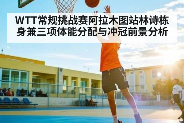 WTT常规挑战赛阿拉木图站林诗栋身兼三项体能分配与冲冠前景分析