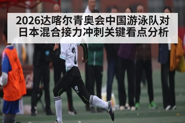 2026达喀尔青奥会中国游泳队对日本混合接力冲刺关键看点分析