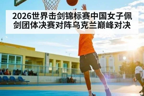 2026世界击剑锦标赛中国女子佩剑团体决赛对阵乌克兰巅峰对决